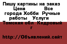 Пишу картины на заказ › Цена ­ 6 000 - Все города Хобби. Ручные работы » Услуги   . Томская обл.,Кедровый г.